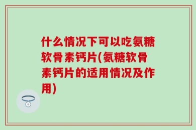 什么情况下可以吃氨糖软骨素钙片(氨糖软骨素钙片的适用情况及作用)