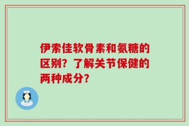 伊索佳软骨素和氨糖的区别？了解关节保健的两种成分？