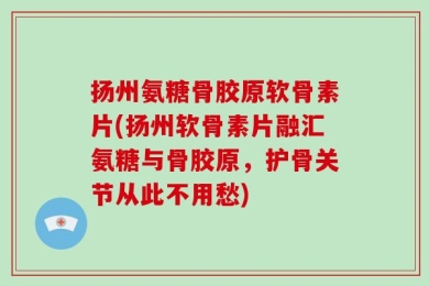 扬州氨糖骨胶原软骨素片(扬州软骨素片融汇氨糖与骨胶原，护骨关节从此不用愁)