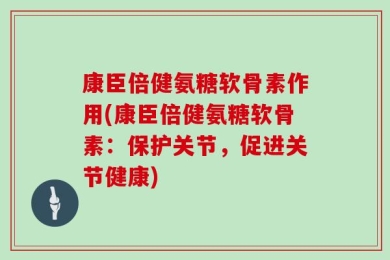 康臣倍健氨糖软骨素作用(康臣倍健氨糖软骨素：保护关节，促进关节健康)