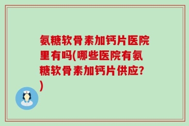 氨糖软骨素加钙片医院里有吗(哪些医院有氨糖软骨素加钙片供应？)