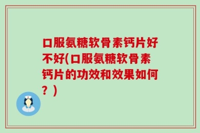 口服氨糖软骨素钙片好不好(口服氨糖软骨素钙片的功效和效果如何？)