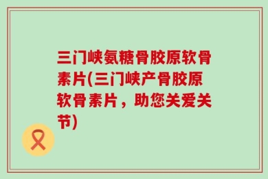 三门峡氨糖骨胶原软骨素片(三门峡产骨胶原软骨素片，助您关爱关节)