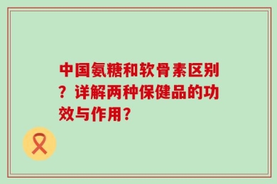 中国氨糖和软骨素区别？详解两种保健品的功效与作用？