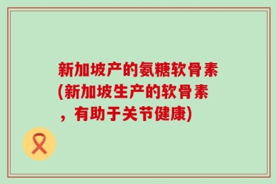 新加坡产的氨糖软骨素(新加坡生产的软骨素，有助于关节健康)