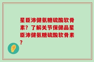 星臣沛健氨糖硫酸软骨素？了解关节保健品星臣沛健氨糖硫酸软骨素？