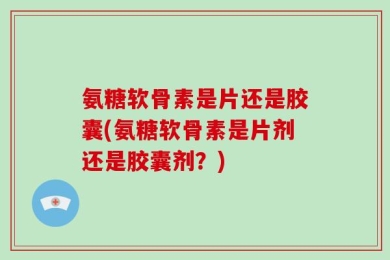 氨糖软骨素是片还是胶囊(氨糖软骨素是片剂还是胶囊剂？)