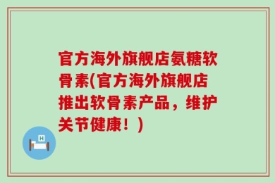 官方海外旗舰店氨糖软骨素(官方海外旗舰店推出软骨素产品，维护关节健康！)