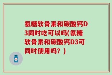 氨糖软骨素和碳酸钙D3同时吃可以吗(氨糖软骨素和碳酸钙D3可同时使用吗？)