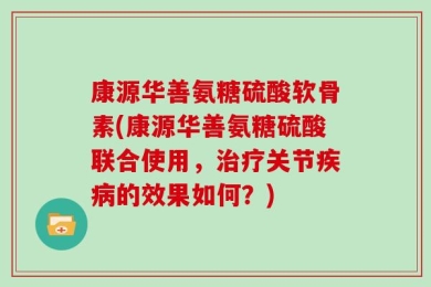 康源华善氨糖硫酸软骨素(康源华善氨糖硫酸联合使用，治疗关节疾病的效果如何？)