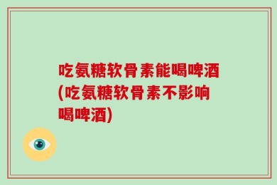 吃氨糖软骨素能喝啤酒(吃氨糖软骨素不影响喝啤酒)