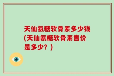 天仙氨糖软骨素多少钱(天仙氨糖软骨素售价是多少？)