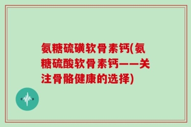 氨糖硫磺软骨素钙(氨糖硫酸软骨素钙——关注骨骼健康的选择)
