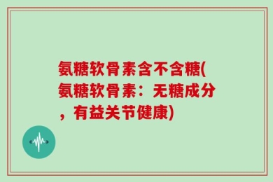 氨糖软骨素含不含糖(氨糖软骨素：无糖成分，有益关节健康)