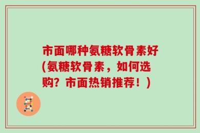 市面哪种氨糖软骨素好(氨糖软骨素，如何选购？市面热销推荐！)