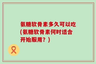 氨糖软骨素多久可以吃(氨糖软骨素何时适合开始服用？)
