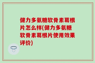 健力多氨糖软骨素葛根片怎么样(健力多氨糖软骨素葛根片使用效果评价)