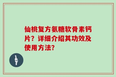 仙桃复方氨糖软骨素钙片？详细介绍其功效及使用方法？