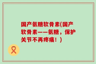 国产氨糖软骨素(国产软骨素——氨糖，保护关节不再疼痛！)