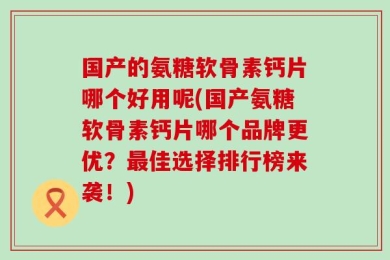 国产的氨糖软骨素钙片哪个好用呢(国产氨糖软骨素钙片哪个品牌更优？最佳选择排行榜来袭！)