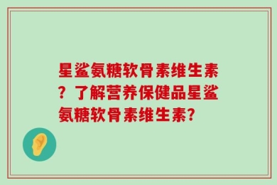 星鲨氨糖软骨素维生素？了解营养保健品星鲨氨糖软骨素维生素？