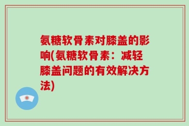 氨糖软骨素对膝盖的影响(氨糖软骨素：减轻膝盖问题的有效解决方法)