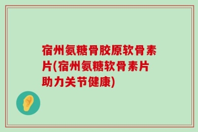 宿州氨糖骨胶原软骨素片(宿州氨糖软骨素片助力关节健康)