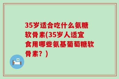 35岁适合吃什么氨糖软骨素(35岁人适宜食用哪些氨基葡萄糖软骨素？)