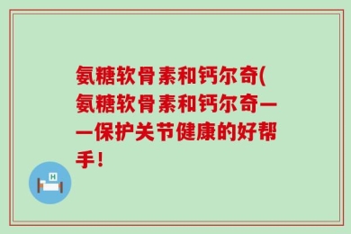 氨糖软骨素和钙尔奇(氨糖软骨素和钙尔奇——保护关节健康的好帮手！