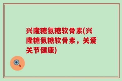 兴隆糖氨糖软骨素(兴隆糖氨糖软骨素，关爱关节健康)