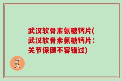 武汉软骨素氨糖钙片(武汉软骨素氨糖钙片：关节保健不容错过)