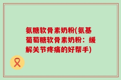 氨糖软骨素奶粉(氨基葡萄糖软骨素奶粉：缓解关节疼痛的好帮手)