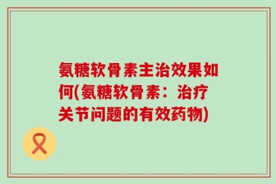 氨糖软骨素主治效果如何(氨糖软骨素：治疗关节问题的有效药物)