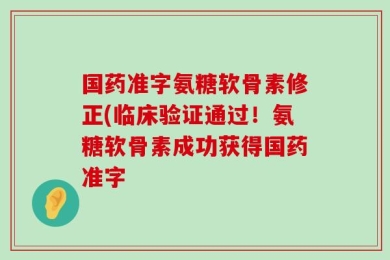 国药准字氨糖软骨素修正(临床验证通过！氨糖软骨素成功获得国药准字