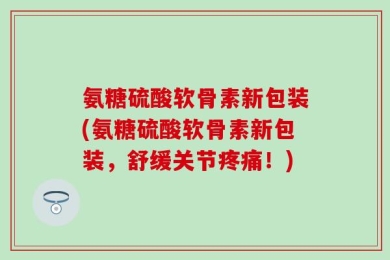 氨糖硫酸软骨素新包装(氨糖硫酸软骨素新包装，舒缓关节疼痛！)