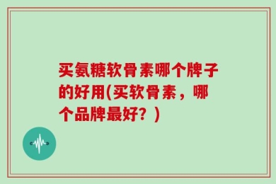 买氨糖软骨素哪个牌子的好用(买软骨素，哪个品牌最好？)