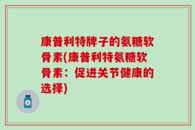 康普利特牌子的氨糖软骨素(康普利特氨糖软骨素：促进关节健康的选择)