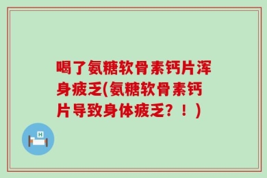 喝了氨糖软骨素钙片浑身疲乏(氨糖软骨素钙片导致身体疲乏？！)