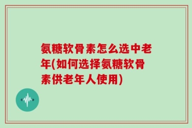 氨糖软骨素怎么选中老年(如何选择氨糖软骨素供老年人使用)