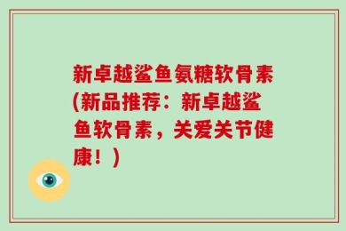 新卓越鲨鱼氨糖软骨素(新品推荐：新卓越鲨鱼软骨素，关爱关节健康！)