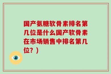 国产氨糖软骨素排名第几位是什么国产软骨素在市场销售中排名第几位？)