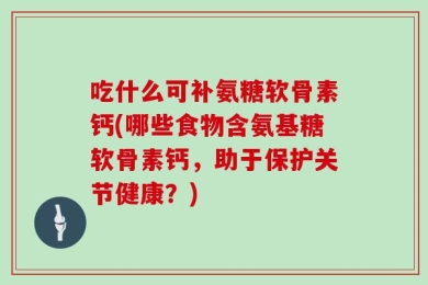 吃什么可补氨糖软骨素钙(哪些食物含氨基糖软骨素钙，助于保护关节健康？)