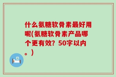 什么氨糖软骨素最好用呢？氨糖软骨素产品哪个更有效？