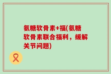 氨糖软骨素+福(氨糖软骨素联合福利，缓解关节问题)