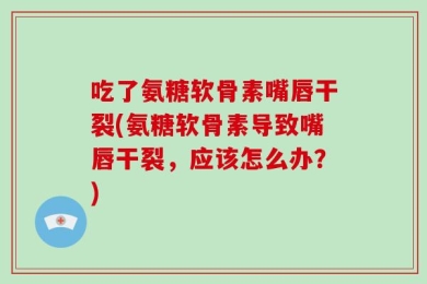 吃了氨糖软骨素嘴唇干裂(氨糖软骨素导致嘴唇干裂，应该怎么办？)