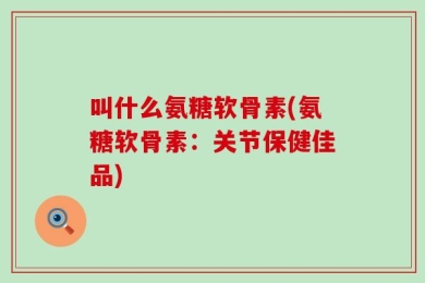 叫什么氨糖软骨素(氨糖软骨素：关节保健佳品)