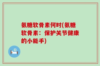 氨糖软骨素何时(氨糖软骨素：保护关节健康的小能手)