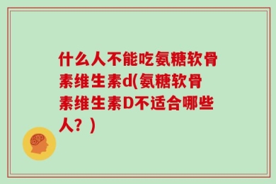 什么人不能吃氨糖软骨素维生素d(氨糖软骨素维生素D不适合哪些人？)