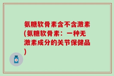 氨糖软骨素含不含激素(氨糖软骨素：一种无激素成分的关节保健品)