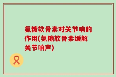 氨糖软骨素对关节响的作用(氨糖软骨素缓解关节响声)